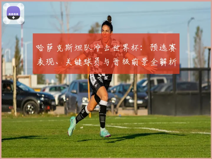 哈萨克斯坦队冲击世界杯:预选赛表现、关键球员与晋级前景全解析