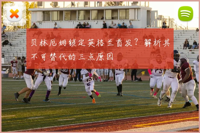 贝林厄姆锁定英格兰首发?解析其不可替代的三点原因