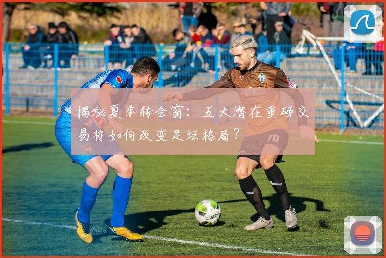 揭秘夏季转会窗:五大潜在重磅交易将如何改变足坛格局?