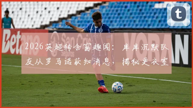 2026英超转会窗趣闻:库库沉默队友从罗马诺获知消息,揭秘更衣室信息传递与权威记者角色