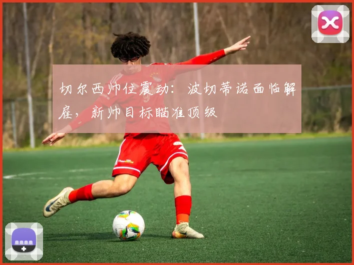 切尔西帅位震动:波切蒂诺面临解雇,新帅目标瞄准顶级