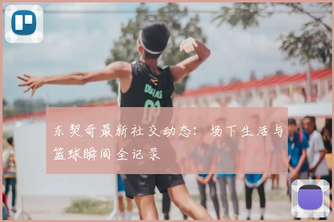 东契奇最新社交动态:场下生活与篮球瞬间全记录