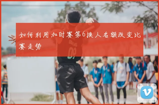 如何利用加时赛第6换人名额改变比赛走势