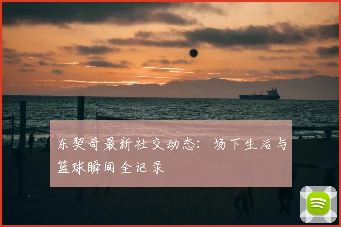 东契奇最新社交动态:场下生活与篮球瞬间全记录