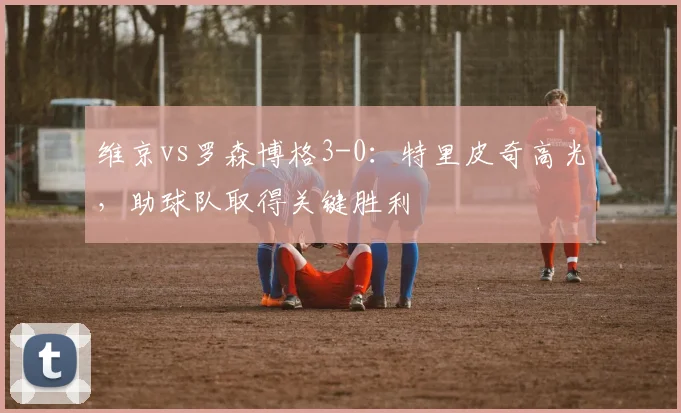 维京vs罗森博格3-0:特里皮奇高光,助球队取得关键胜利