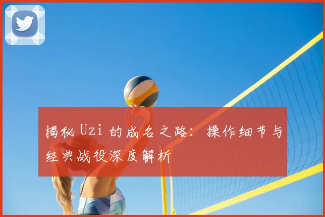 揭秘 Uzi 的成名之路：操作细节与经典战役深度解析