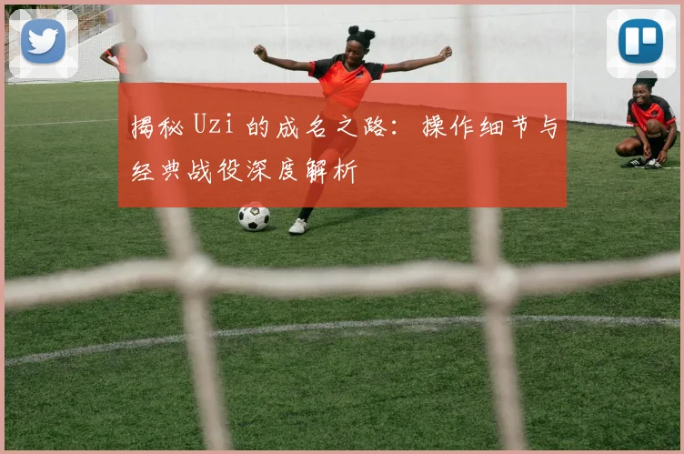 揭秘 Uzi 的成名之路:操作细节与经典战役深度解析