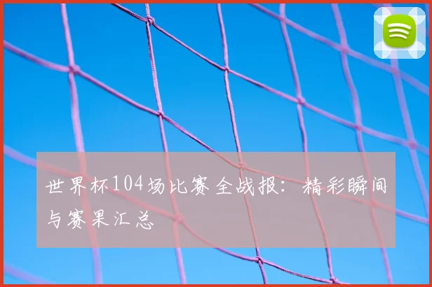 世界杯104场比赛全战报：精彩瞬间与赛果汇总