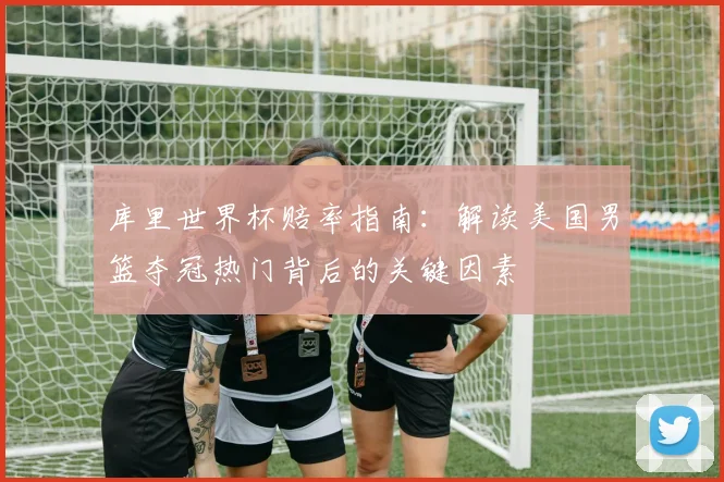 库里世界杯赔率指南：解读美国男篮夺冠热门背后的关键因素