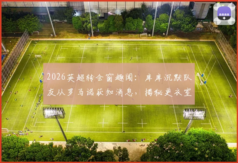 2026英超转会窗趣闻:库库沉默队友从罗马诺获知消息,揭秘更衣室信息传递与权威记者角色