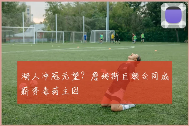 湖人冲冠无望？詹姆斯巨额合同成薪资毒药主因